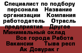 Специалист по подбору персонала › Название организации ­ Компания-работодатель › Отрасль предприятия ­ Другое › Минимальный оклад ­ 21 000 - Все города Работа » Вакансии   . Тыва респ.,Ак-Довурак г.